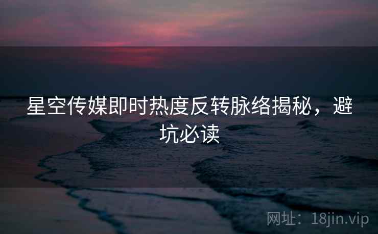 星空传媒即时热度反转脉络揭秘，避坑必读