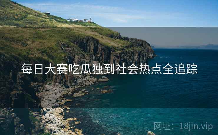 每日大赛吃瓜独到社会热点全追踪