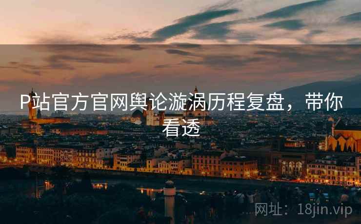 P站官方官网舆论漩涡历程复盘，带你看透