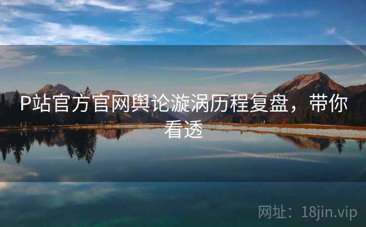 P站官方官网舆论漩涡历程复盘，带你看透
