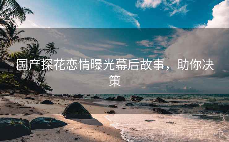 国产探花恋情曝光幕后故事，助你决策