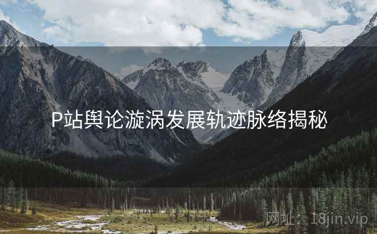 P站舆论漩涡发展轨迹脉络揭秘