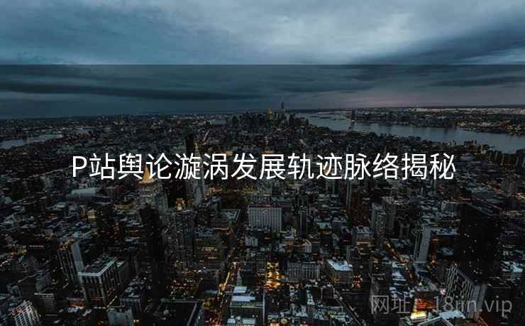 P站舆论漩涡发展轨迹脉络揭秘