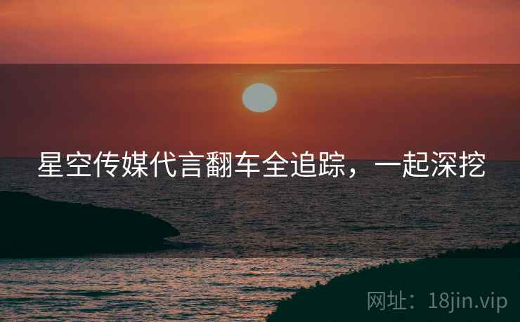 星空传媒代言翻车全追踪，一起深挖