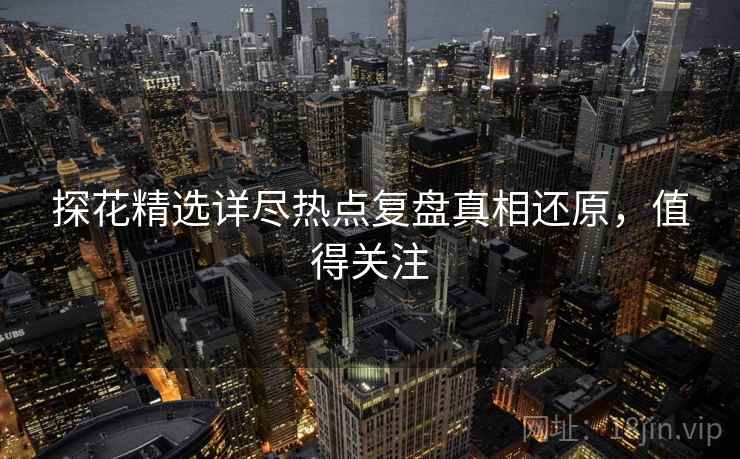 探花精选详尽热点复盘真相还原，值得关注