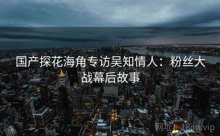 国产探花海角专访吴知情人：粉丝大战幕后故事