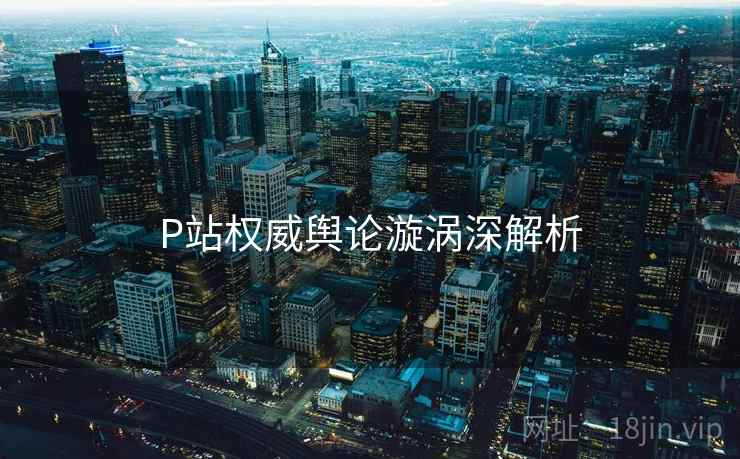 P站权威舆论漩涡深解析