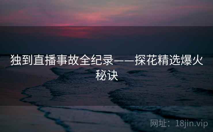 独到直播事故全纪录——探花精选爆火秘诀