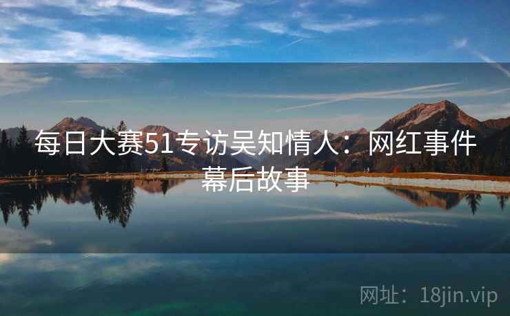 每日大赛51专访吴知情人：网红事件幕后故事