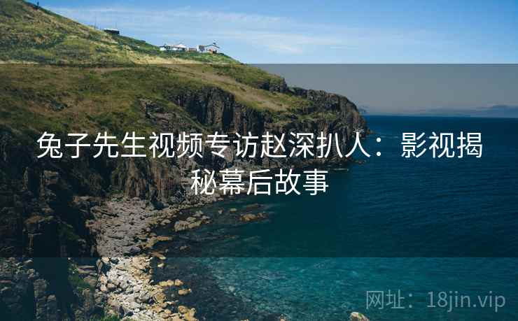 兔子先生视频专访赵深扒人：影视揭秘幕后故事