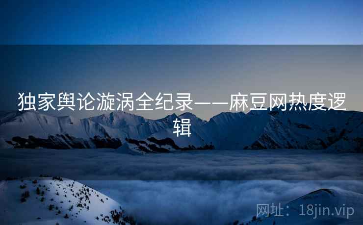 独家舆论漩涡全纪录——麻豆网热度逻辑