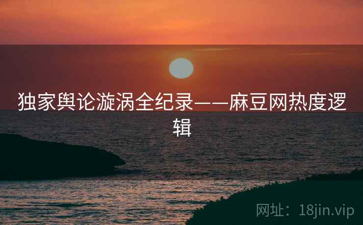 独家舆论漩涡全纪录——麻豆网热度逻辑