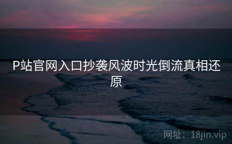 P站官网入口抄袭风波时光倒流真相还原