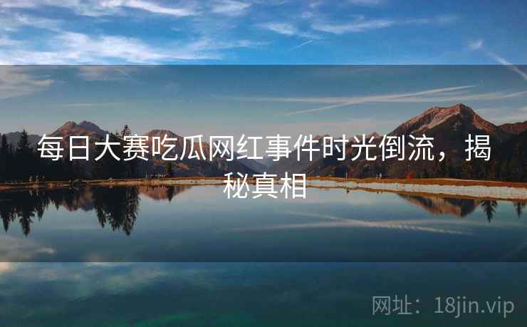 每日大赛吃瓜网红事件时光倒流，揭秘真相