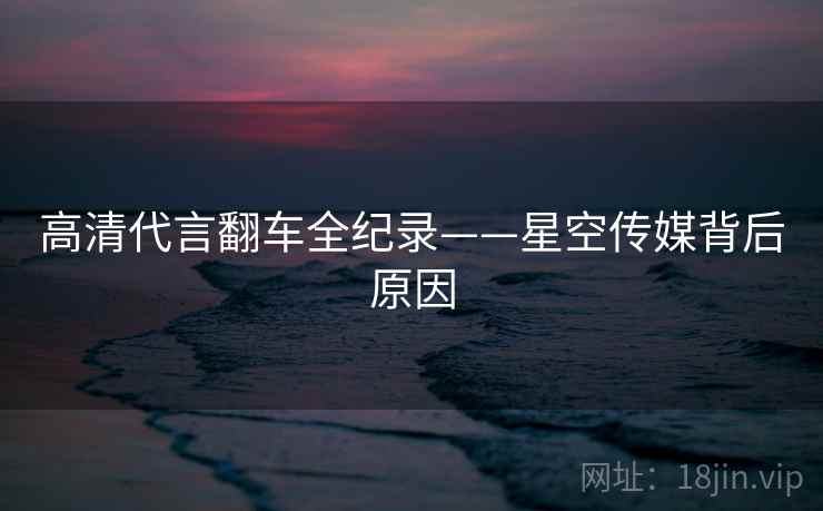 高清代言翻车全纪录——星空传媒背后原因