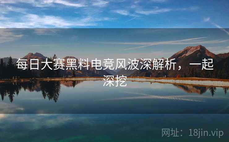 每日大赛黑料电竞风波深解析，一起深挖