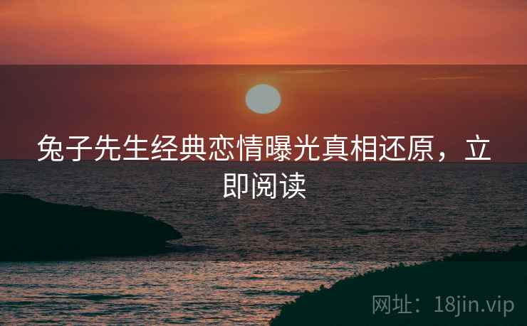 兔子先生经典恋情曝光真相还原，立即阅读