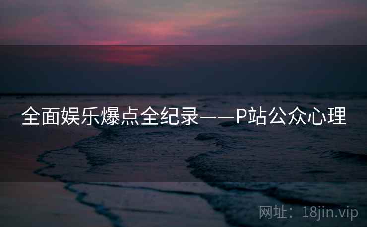 全面娱乐爆点全纪录——P站公众心理