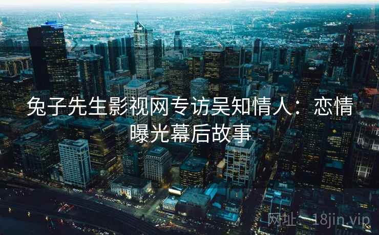 兔子先生影视网专访吴知情人：恋情曝光幕后故事