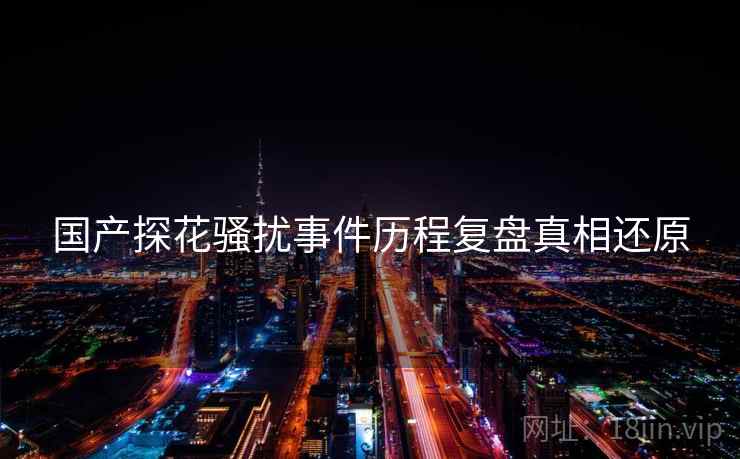 国产探花骚扰事件历程复盘真相还原