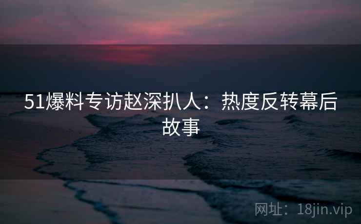 51爆料专访赵深扒人：热度反转幕后故事