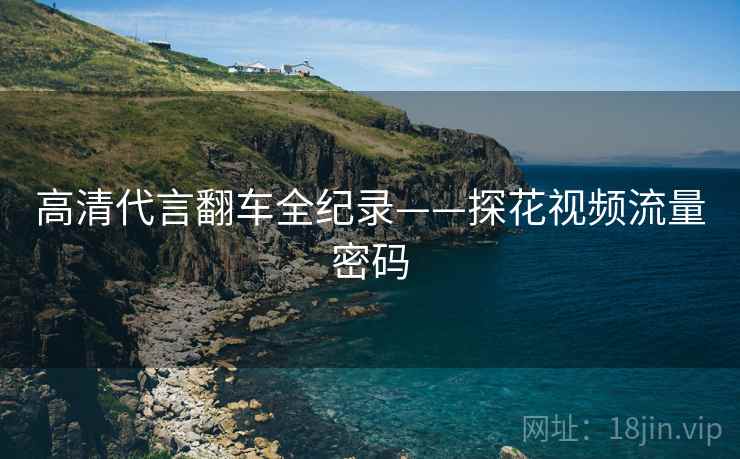 高清代言翻车全纪录——探花视频流量密码