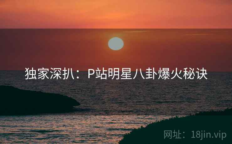 独家深扒：P站明星八卦爆火秘诀
