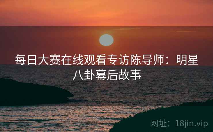 每日大赛在线观看专访陈导师：明星八卦幕后故事