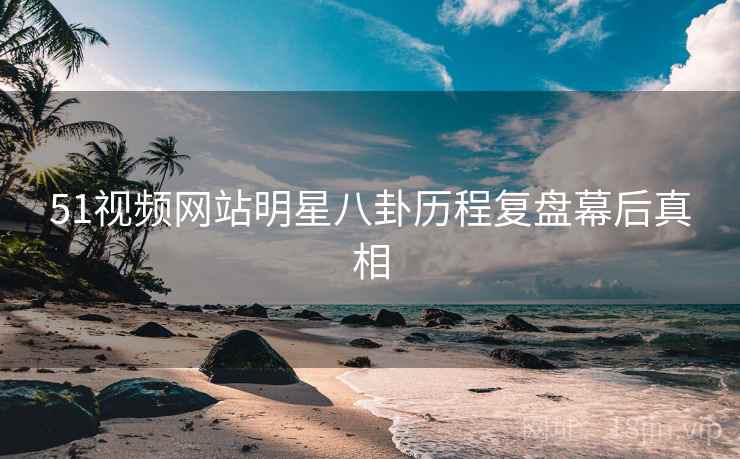 51视频网站明星八卦历程复盘幕后真相
