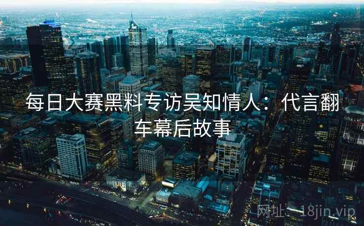 每日大赛黑料专访吴知情人：代言翻车幕后故事