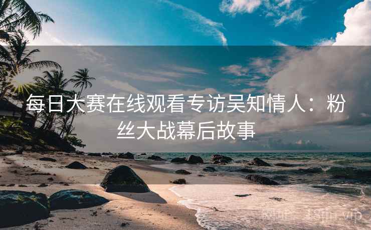 每日大赛在线观看专访吴知情人：粉丝大战幕后故事