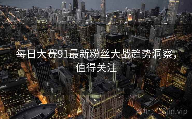 每日大赛91最新粉丝大战趋势洞察，值得关注