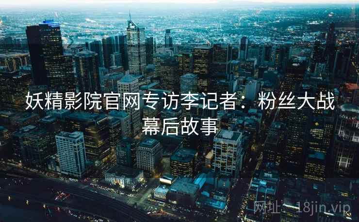 妖精影院官网专访李记者：粉丝大战幕后故事
