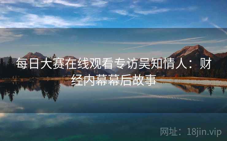 每日大赛在线观看专访吴知情人：财经内幕幕后故事