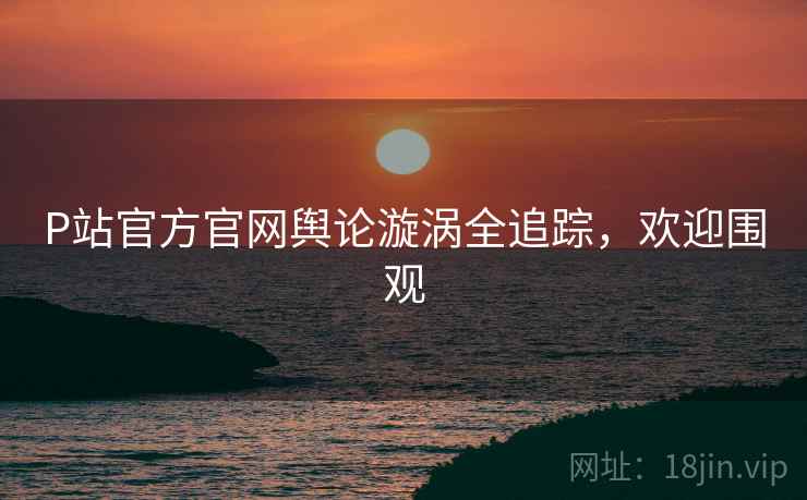 P站官方官网舆论漩涡全追踪，欢迎围观