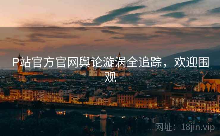 P站官方官网舆论漩涡全追踪，欢迎围观
